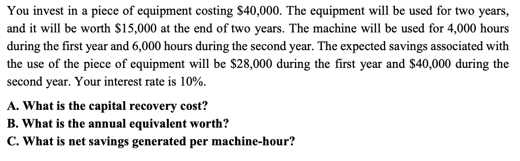 You invest in a piece of equipment costing $40,000. The equipment will be used for two years,
and it will be worth $15,000 at the end of two years. The machine will be used for 4,000 hours
during the first year and 6,000 hours during the second year. The expected savings associated with
the use of the piece of equipment will be $28,000 during the first year and $40,000 during the
second year. Your interest rate is 10%.
A. What is the capital recovery cost?
B. What is the annual equivalent worth?
C. What is net savings generated per machine-hour?