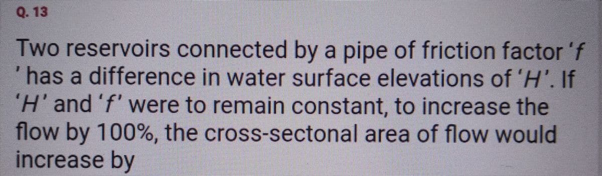 Q. 13
Two reservoirs connected by a pipe of friction factor 'f
has a difference in water surface elevations of 'H'. If
'H' and 'f' were to remain constant, to increase the
flow by 100%, the cross-sectonal area of flow would
increase by