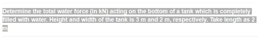 Determine the total water force (in kN) acting on the bottom of a tank which is completely
filled with water. Height and width of the tank is 3 m and 2 m, respectively. Take length as 2