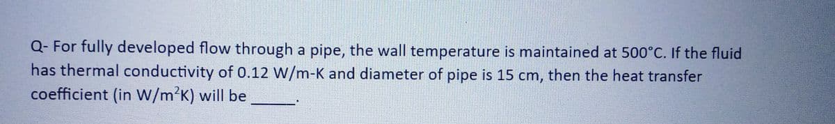 Q- For fully developed flow through a pipe, the wall temperature is maintained at 500°C. If the fluid
has thermal conductivity of 0.12 W/m-K and diameter of pipe is 15 cm, then the heat transfer
coefficient (in W/m²K) will be