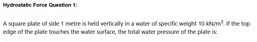 Hydrostatic Force Question 1:
A square plate of side 1 metre is held vertically in a water of specific weight 10 kN/m³. If the top
edge of the plate touches the water surface, the total water pressure of the plate is: