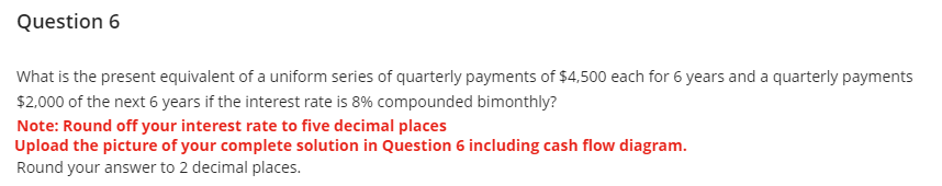 Question 6
What is the present equivalent of a uniform series of quarterly payments of $4,500 each for 6 years and a quarterly payments
$2,000 of the next 6 years if the interest rate is 8% compounded bimonthly?
Note: Round off your interest rate to five decimal places
Upload the picture of your complete solution in Question 6 including cash flow diagram.
Round your answer to 2 decimal places.