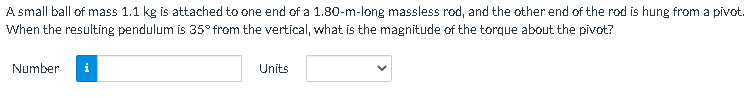 A small ball of mass 1.1 kg is attached to one end of a 1.80-m-long massless rod, and the other end of the rod is hung from a pivot.
When the resulting pendulum is 35° from the vertical, what is the magnitude of the torque about the pivot?
Number
i
Units