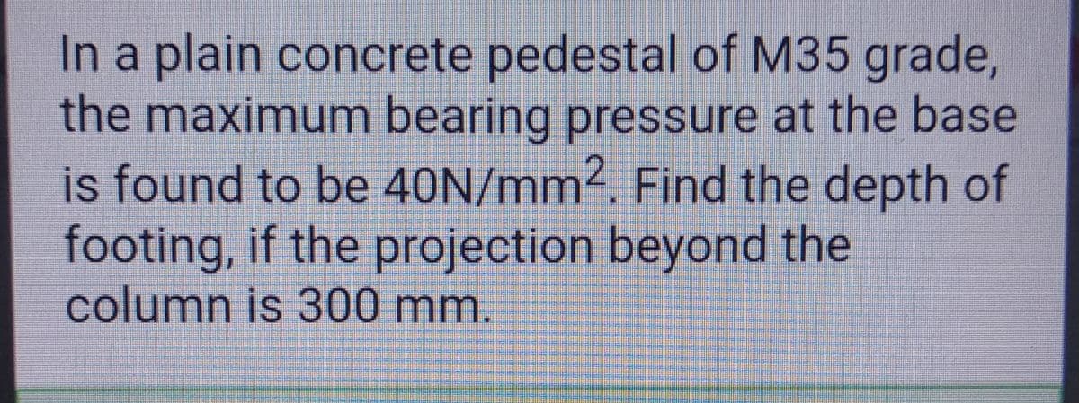 In a plain concrete pedestal of M35 grade,
the maximum bearing pressure at the base
is found to be 40N/mm2. Find the depth of
footing, if the projection beyond the
column is 300 mm.