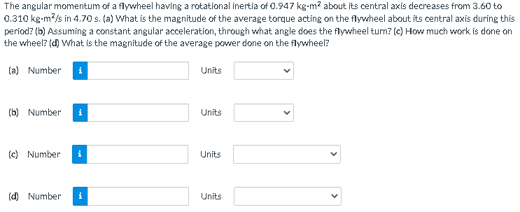 The angular momentum of a flywheel having a rotational inertia of 0.947 kg-m² about its central axis decreases from 3.60 to
0.310 kg-m²/s in 4.70 s. (a) What is the magnitude of the average torque acting on the flywheel about its central axis during this
period? (b) Assuming a constant angular acceleration, through what angle does the flywheel turn? (c) How much work is done on
the wheel? (d) What is the magnitude of the average power done on the flywheel?
(a) Number i
(b) Number i
(c) Number i
(d) Number i
Units
Units
Units
Units