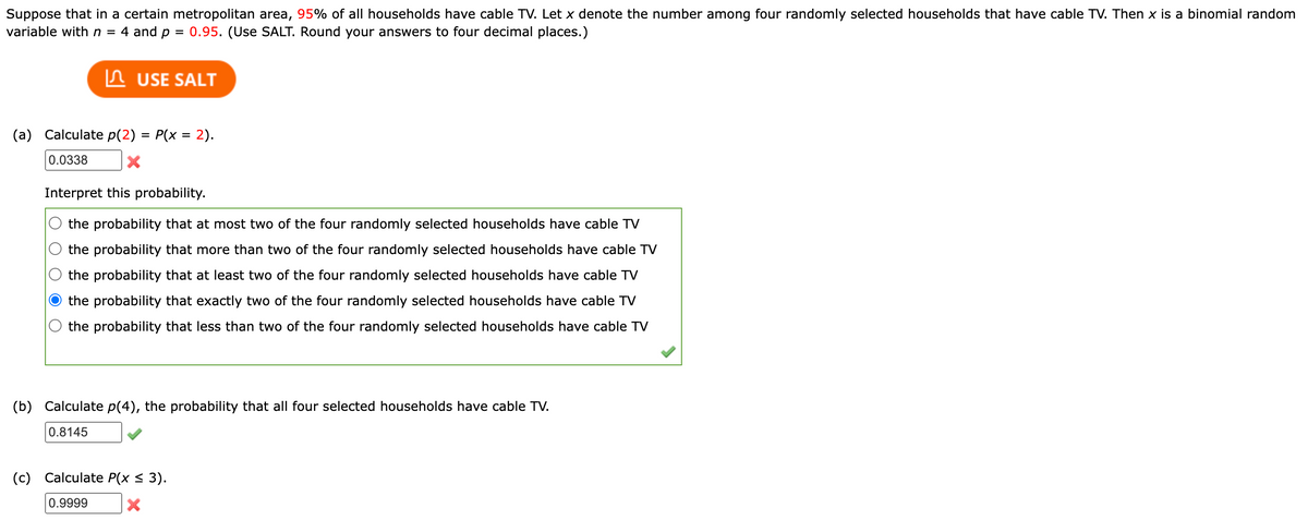 Suppose that in a certain metropolitan area, 95% of all households have cable TV. Let x denote the number among four randomly selected households that have cable TV. Then x is a binomial random
variable with n = 4 and p = 0.95. (Use SALT. Round your answers to four decimal places.)
USE SALT
(a) Calculate p(2) = P(x = 2).
0.0338
X
Interpret this probability.
the probability that at most two of the four randomly selected households have cable TV
the probability that more than two of the four randomly selected households have cable TV
the probability that at least two of the four randomly selected households have cable TV
the probability that exactly two of the four randomly selected households have cable TV
the probability that less than two of the four randomly selected households have cable TV
(b) Calculate p(4), the probability that all four selected households have cable TV.
0.8145
(c) Calculate P(x ≤ 3).
0.9999
X