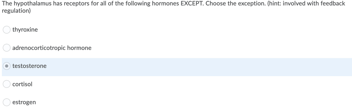 The hypothalamus has receptors for all of the following hormones EXCEPT. Choose the exception. (hint: involved with feedback
regulation)
thyroxine
adrenocorticotropic hormone
testosterone
cortisol
estrogen
