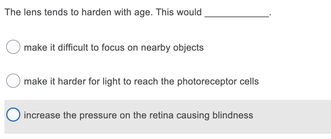 The lens tends to harden with age. This would
make it difficult to focus on nearby objects
make it harder for light to reach the photoreceptor cells
increase the pressure on the retina causing blindness
