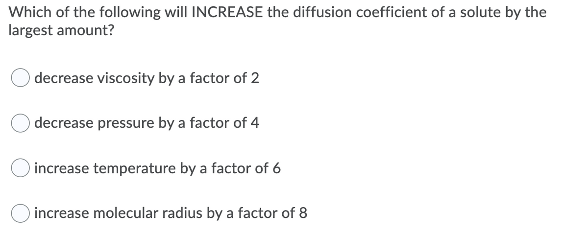 Which of the following will INCREASE the diffusion coefficient of a solute by the
largest amount?
decrease viscosity by a factor of 2
decrease pressure by a factor of 4
increase temperature by a factor of 6
increase molecular radius by a factor of 8
