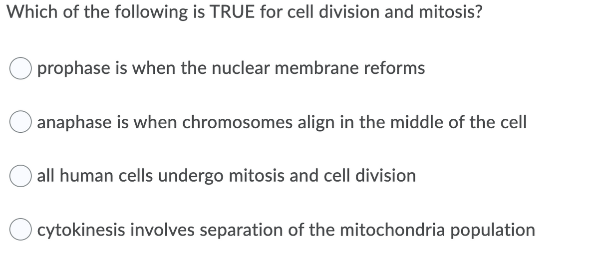 Which of the following is TRUE for cell division and mitosis?
prophase is when the nuclear membrane reforms
anaphase is when chromosomes align in the middle of the cell
all human cells undergo mitosis and cell division
cytokinesis involves separation of the mitochondria population
