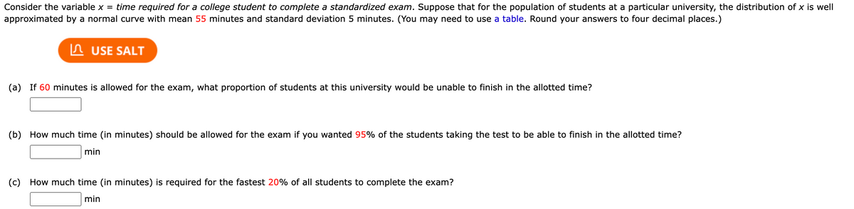 Consider the variable x = time required for a college student to complete a standardized exam. Suppose that for the population of students at a particular university, the distribution of x is well
approximated by a normal curve with mean 55 minutes and standard deviation 5 minutes. (You may need to use a table. Round your answers to four decimal places.)
USE SALT
(a) If 60 minutes is allowed for the exam, what proportion of students at this university would be unable to finish in the allotted time?
(b) How much time (in minutes) should be allowed for the exam if you wanted 95% of the students taking the test to be able to finish in the allotted time?
min
(c) How much time (in minutes) is required for the fastest 20% of all students to complete the exam?
min