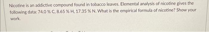 Nicotine is an addictive compound found in tobacco leaves. Elemental analysis of nicotine gives the
following data: 74.0 % C, 8.65 % H, 17.35 % N. What is the empirical formula of nicotine? Show your
work.