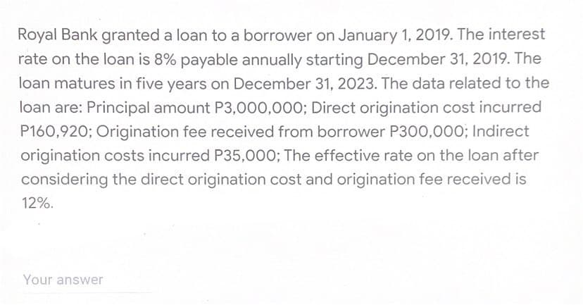 Royal Bank granted a loan to a borrower on January 1, 2019. The interest
rate on the loan is 8% payable annually starting December 31, 2019. The
loan matures in five years on December 31, 2023. The data related to the
loan are: Principal amount P3,000,000; Direct origination cost incurred
P160,920; Origination fee received from borrower P300,000; Indirect
origination costs incurred P35,000; The effective rate on the loan after
considering the direct origination cost and origination fee received is
12%.
Your answer
