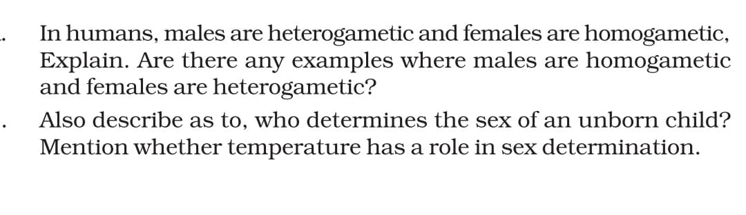 In humans, males are heterogametic and females are homogametic,
Explain. Are there any examples where males are homogametic
and females are heterogametic?
Also describe as to, who determines the sex of an unborn child?
Mention whether temperature has a role in sex determination.
