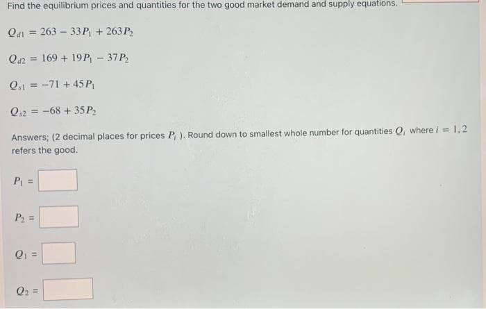 Find the equilibrium prices and quantities for the two good market demand and supply equations.
Qai = 263 – 33P + 263 P,
Qa2 = 169 + 19 P - 37P2
Q,1 = -71 + 45 P
%3D
Q,2 = -68 + 35 P2
Answers; (2 decimal places for prices P ). Round down to smallest whole number for quantities Q, where i = 1,2
refers the good.
P =
P2 =
Q1 =
Q2 =
