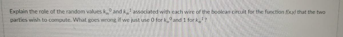 Explain the role of the random values k and k associated with each wire of the boolean circuit for the function f(x.y) that the two
parties wish to compute. What goes wrong if we just use 0 for k, and 1 for k?
