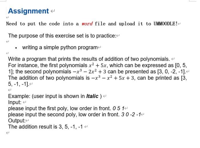 Assignment
Need to put the code into a word file and upload it to UMMOODLE!<
The purpose of this exercise set is to practice:<
• writing a simple python program
Write a program that prints the results of addition of two polynomials. <
For instance, the first polynomials x² + 5x, which can be expressed as [0, 5,
1]; the second polynomials -x³ - 2x² +3 can be presented as [3, 0, -2, -1].<
The addition of two polynomials is -x³x² + 5x +3, can be printed as [3,
5,-1,-1].
Example: (user input is shown in Italic) <
Input:
please input the first poly, low order in front. 0 5 14
please input the second poly, low order in front. 3 0 -2 -1<
Output:
The addition result is 3, 5, -1, -1 <