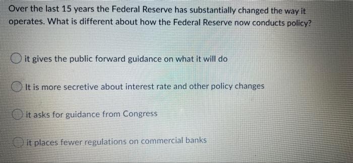 Over the last 15 years the Federal Reserve has substantially changed the way it
operates. What is different about how the Federal Reserve now conducts policy?
it gives the public forward guidance on what it will do
It is more secretive about interest rate and other policy changes
it asks for guidance from Congress
it places fewer regulations on commercial banks
