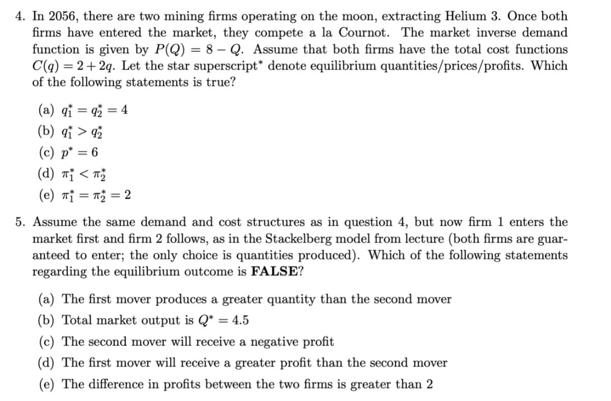 4. In 2056, there are two mining firms operating on the moon, extracting Helium 3. Once both
firms have entered the market, they compete a la Cournot. The market inverse demand
function is given by P(Q) = 8 – Q. Assume that both firms have the total cost functions
= 2+ 2q. Let the star superscript* denote equilibrium quantities/prices/profits. Which
C(q):
of the following statements is true?
(a) qi = 4 = 4
(b) qi > qž
(c) p* = 6
(d) nj < T
(e) Tỉ = = 2
5. Assume the same demand and cost structures as in question 4, but now firm 1 enters the
market first and firm 2 follows, as in the Stackelberg model from lecture (both firms are guar-
anteed to enter; the only choice is quantities produced). Which of the following statements
regarding the equilibrium outcome is FALSE?
(a) The first mover produces a greater quantity than the second mover
(b) Total market output is Q* = 4.5
(c) The second mover will receive a negative profit
(d) The first mover will receive a greater profit than the second mover
(e) The difference in profits between the two firms is greater than 2
