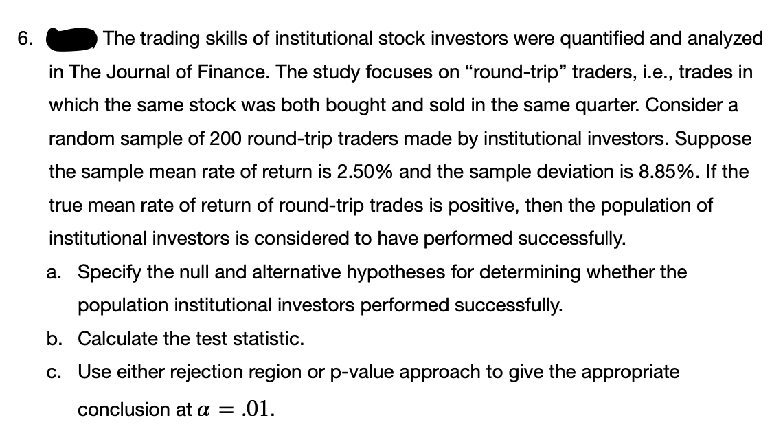 6.
The trading skills of institutional stock investors were quantified and analyzed
in The Journal of Finance. The study focuses on "round-trip" traders, i.e., trades in
which the same stock was both bought and sold in the same quarter. Consider a
random sample of 200 round-trip traders made by institutional investors. Suppose
the sample mean rate of return is 2.50% and the sample deviation is 8.85%. If the
true mean rate of return of round-trip trades is positive, then the population of
institutional investors is considered to have performed successfully.
a. Specify the null and alternative hypotheses for determining whether the
population institutional investors performed successfully.
b. Calculate the test statistic.
c. Use either rejection region or p-value approach to give the appropriate
conclusion at a =
.01.
