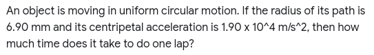 An object is moving in uniform circular motion. If the radius of its path is
6.90 mm and its centripetal acceleration is 1.90 x 10^4 m/s^2, then how
much time does it take to do one lap?