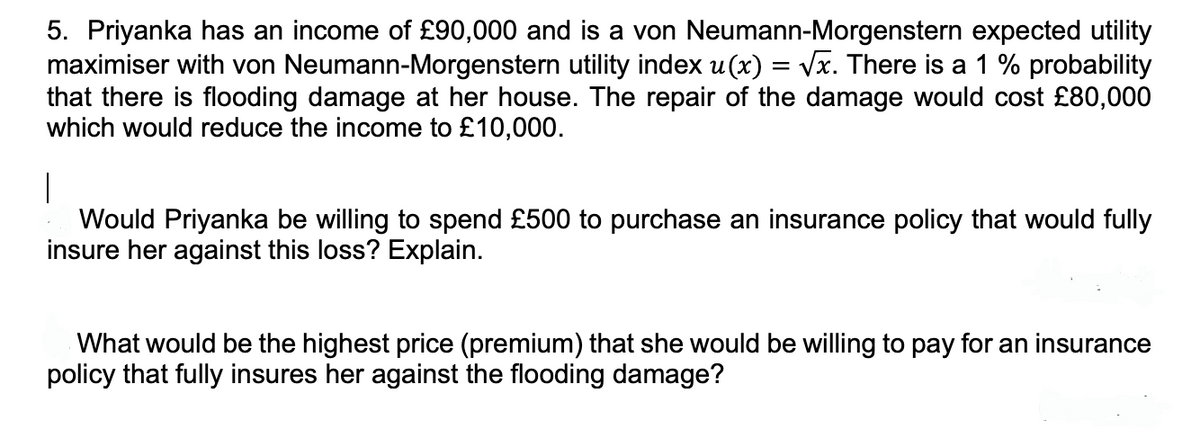 5. Priyanka has an income of £90,000 and is a von Neumann-Morgenstern expected utility
maximiser with von Neumann-Morgenstern utility index u(x) = √x. There is a 1 % probability
that there is flooding damage at her house. The repair of the damage would cost £80,000
which would reduce the income to £10,000.
I
Would Priyanka be willing to spend £500 to purchase an insurance policy that would fully
insure her against this loss? Explain.
What would be the highest price (premium) that she would be willing to pay for an insurance
policy that fully insures her against the flooding damage?