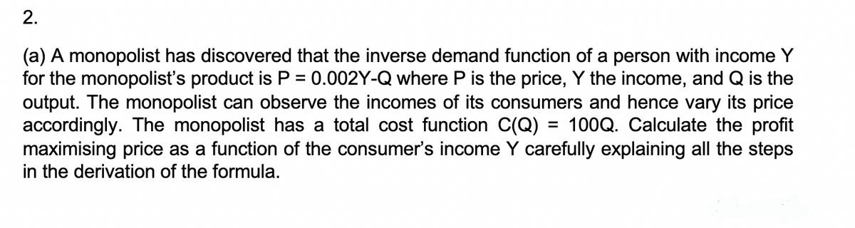 2.
(a) A monopolist has discovered that the inverse demand function of a person with income Y
for the monopolist's product is P = 0.002Y-Q where P is the price, Y the income, and Q is the
output. The monopolist can observe the incomes of its consumers and hence vary its price
accordingly. The monopolist has a total cost function C(Q) = 100Q. Calculate the profit
maximising price as a function of the consumer's income Y carefully explaining all the steps
in the derivation of the formula.