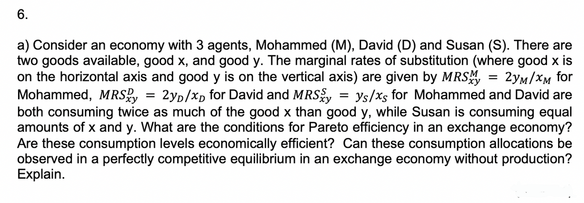 6.
=
2yD/xD for David and MRSxy
a) Consider an economy with 3 agents, Mohammed (M), David (D) and Susan (S). There are
two goods available, good x, and good y. The marginal rates of substitution (where good x is
on the horizontal axis and good y is on the vertical axis) are given by MRSxy 2yM/xM for
Mohammed, MRSxy
ys/xs for Mohammed and David are
both consuming twice as much of the good x than good y, while Susan is consuming equal
amounts of x and y. What are the conditions for Pareto efficiency in an exchange economy?
Are these consumption levels economically efficient? Can these consumption allocations be
observed in a perfectly competitive equilibrium in an exchange economy without production?
Explain.
-