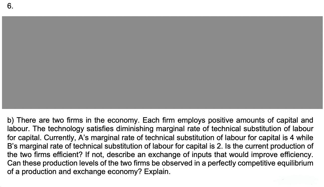 6.
b) There are two firms in the economy. Each firm employs positive amounts of capital and
labour. The technology satisfies diminishing marginal rate of technical substitution of labour
for capital. Currently, A's marginal rate of technical substitution of labour for capital is 4 while
B's marginal rate of technical substitution of labour for capital is 2. Is the current production of
the two firms efficient? If not, describe an exchange of inputs that would improve efficiency.
Can these production levels of the two firms be observed in a perfectly competitive equilibrium
of a production and exchange economy? Explain.