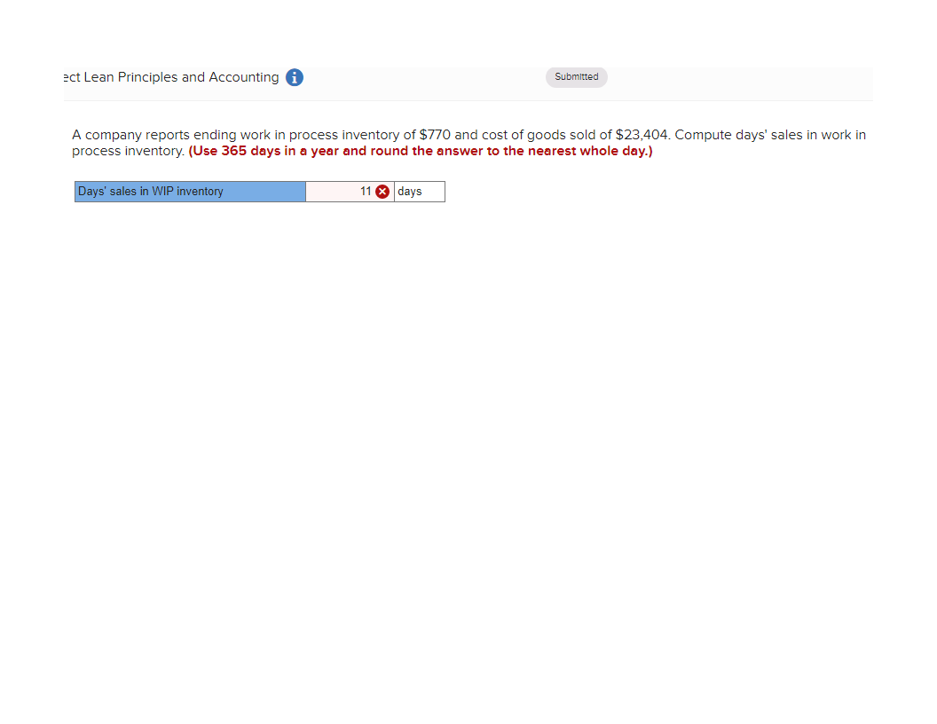 ect Lean Principles and Accounting i
Submitted
A company reports ending work in process inventory of $770 and cost of goods sold of $23,404. Compute days' sales in work in
process inventory. (Use 365 days in a year and round the answer to the nearest whole day.)
Days' sales in WIP inventory
11
days
