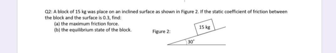 Q2: A block of 15 kg was place on an inclined surface as shown in Figure 2. If the static coefficient of friction between
the block and the surface is 0.3, find:
(a) the maximum friction force.
(b) the equilibrium state of the block.
15 kg
Figure 2:
30
