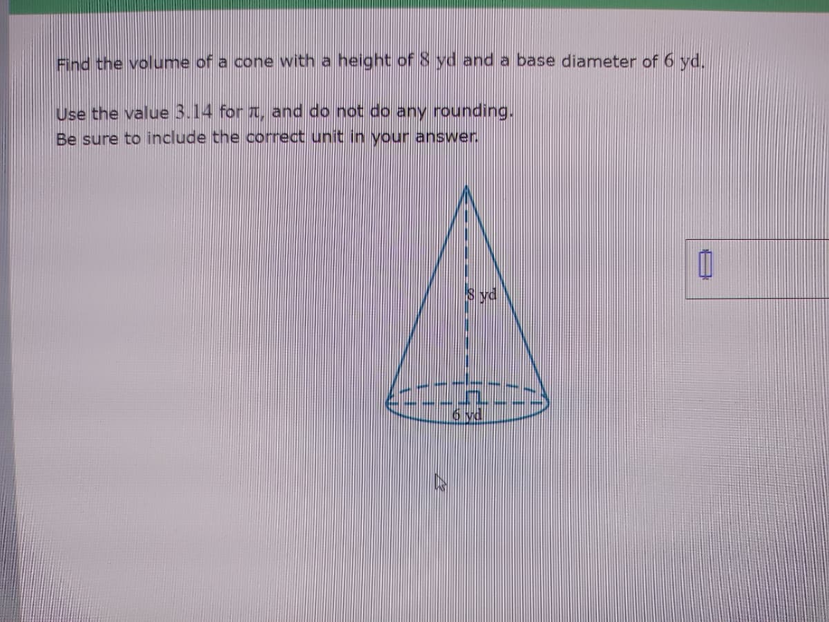 Find the volume of a cone with a height of 8 yd and a base diameter of 6 yd.
Use the value 3.14 for , and do not do any rounding.
Be sure to include the correct unit in your answer.
yd
