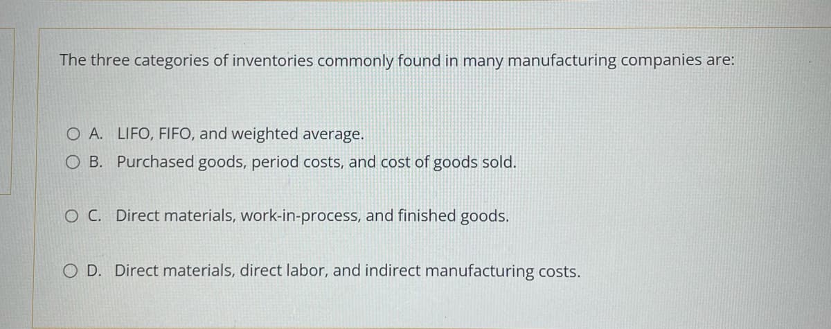 The three categories of inventories commonly found in many manufacturing companies are:
O A. LIFO, FIFO, and weighted average.
O B. Purchased goods, period costs, and cost of goods sold.
O C. Direct materials, work-in-process, and finished goods.
O D. Direct materials, direct labor, and indirect manufacturing costs.