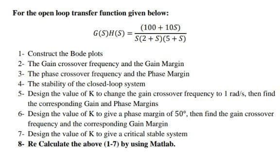 For the open loop transfer function given below:
G(S)H(S)=
(100+105)
S(2+S)(5+S)
1- Construct the Bode plots
2- The Gain crossover frequency and the Gain Margin
3- The phase crossover frequency and the Phase Margin
4- The stability of the closed-loop system
5- Design the value of K to change the gain crossover frequency to 1 rad/s, then find
the corresponding Gain and Phase Margins
6- Design the value of K to give a phase margin of 50°, then find the gain crossover
frequency and the corresponding Gain Margin
7- Design the value of K to give a critical stable system
8- Re Calculate the above (1-7) by using Matlab.