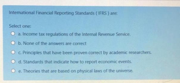 International Financial Reporting Standards ( IFRS) are:
Select one:
a. Income tax regulations of the Internal Revenue Service.
O b. None of the answers are correct
O c. Principles that have been proven correct by academic researchers.
O d. Standards that indicate how to report economic events.
e. Theories that are based on physical laws of the universe.
