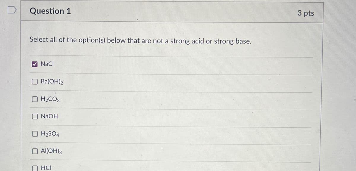 Question 1
Select all of the option(s) below that are not a strong acid or strong base.
NaCl
☐ Ba(OH)2
H2CO3
NaOH
H2SO4
Al(OH)3
HCI
3 pts