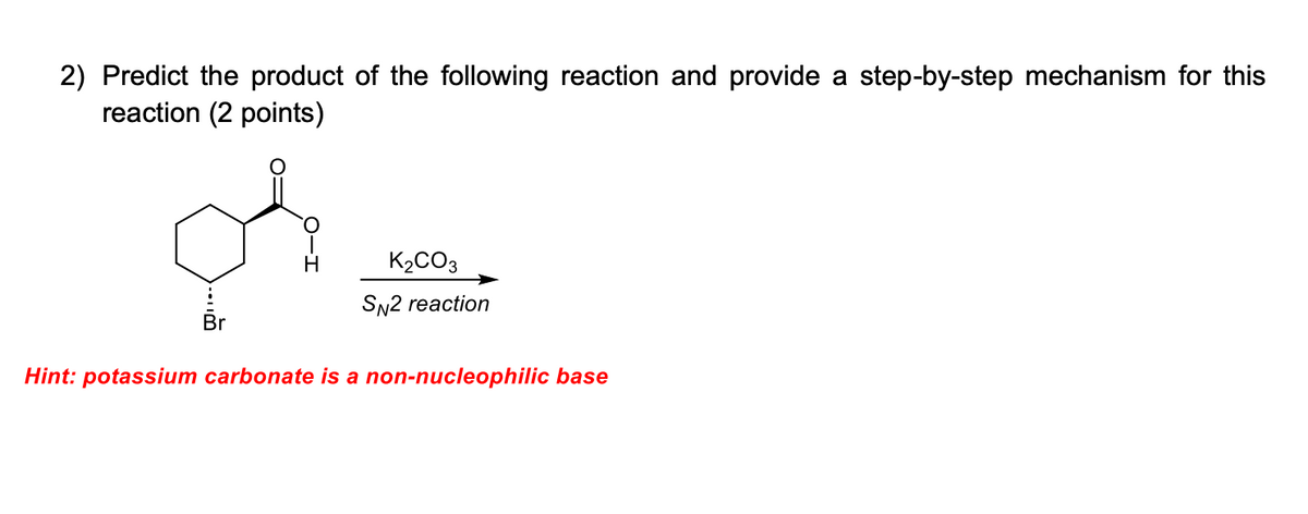 2) Predict the product of the following reaction and provide a step-by-step mechanism for this
reaction (2 points)
..
Br
K2CO3
SN2 reaction
Hint: potassium carbonate is a non-nucleophilic base
