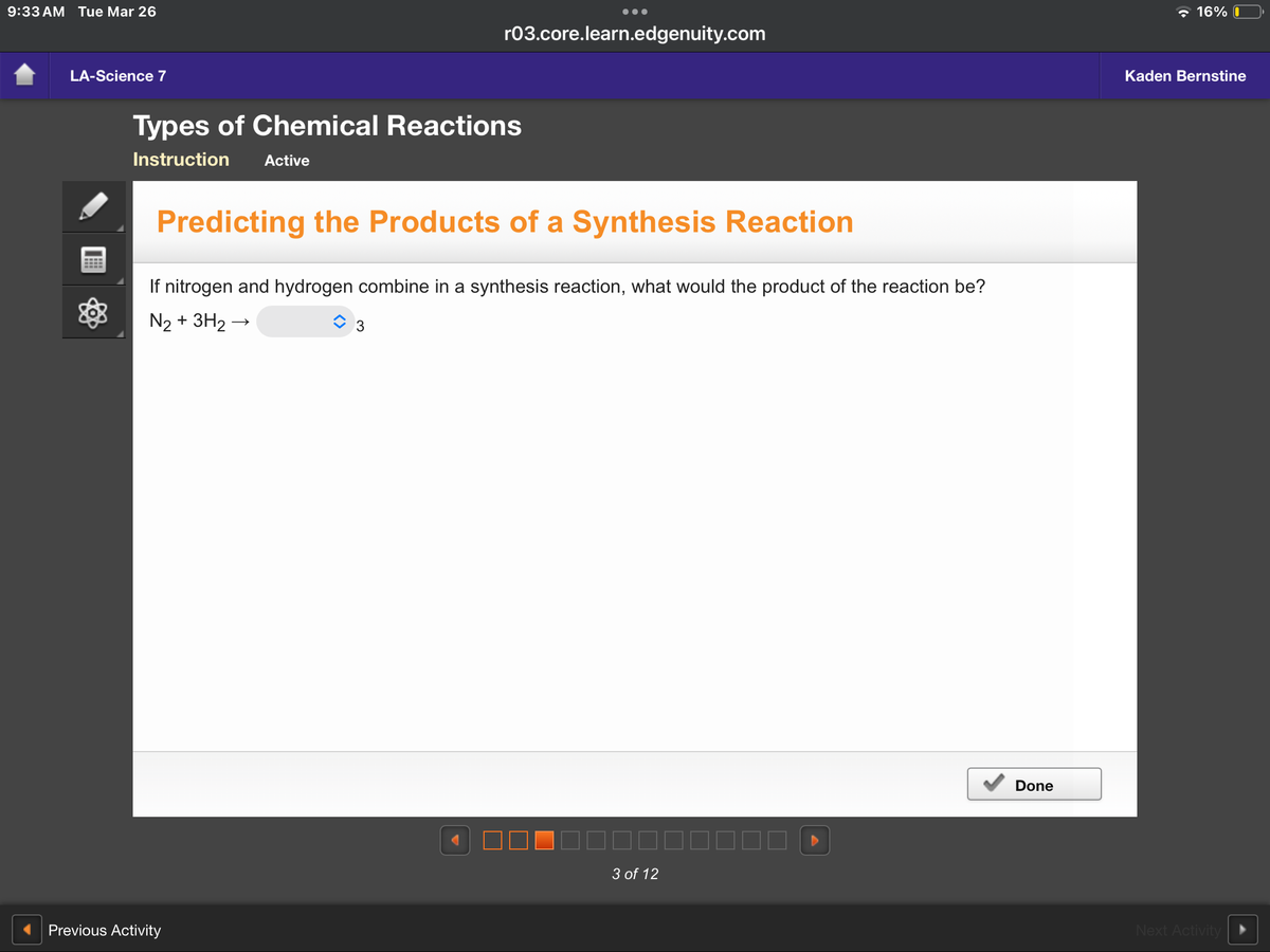 9:33 AM Tue Mar 26
LA-Science 7
r03.core.learn.edgenuity.com
Types of Chemical Reactions
Instruction
Active
Predicting the Products of a Synthesis Reaction
If nitrogen and hydrogen combine in a synthesis reaction, what would the product of the reaction be?
N2 + 3H2 →
3
Previous Activity
3 of 12
Done
16%
Kaden Bernstine
Next Activity