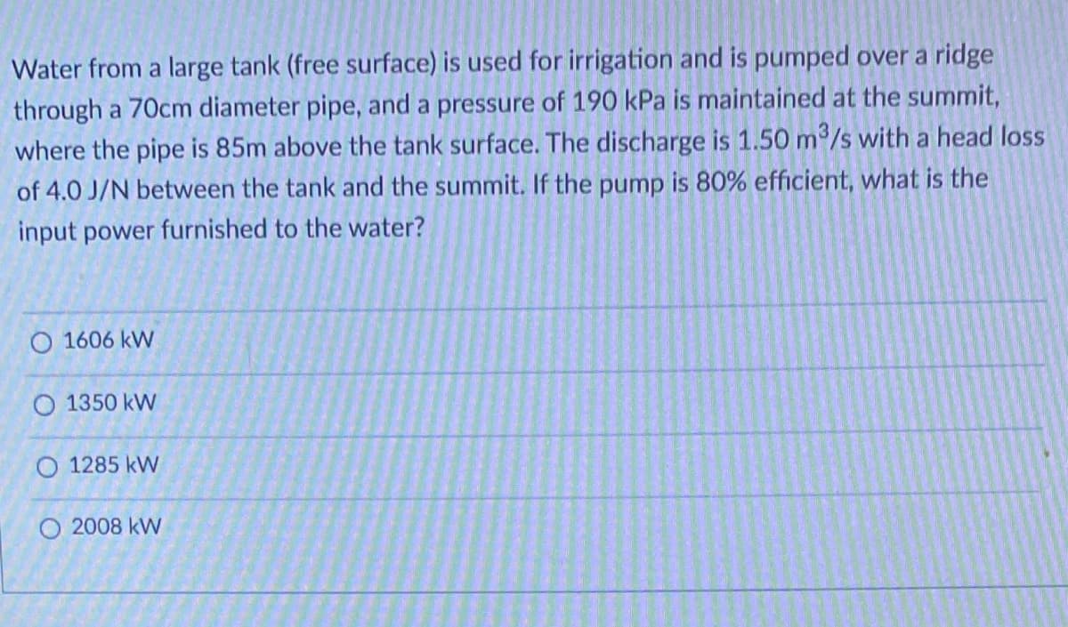 Water from a large tank (free surface) is used for irrigation and is pumped over a ridge
through a 70cm diameter pipe, and a pressure of 190 kPa is maintained at the summit,
where the pipe is 85m above the tank surface. The discharge is 1.50 m³/s with a head loss
of 4.0 J/N between the tank and the summit. If the pump is 80% efficient, what is the
input power furnished to the water?
O 1606 kW
O 1350 kW
O 1285 kW
O 2008 kW