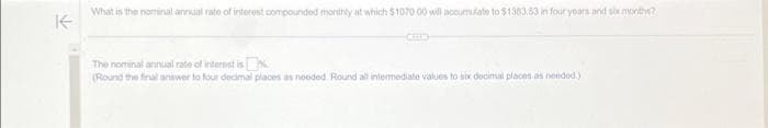 K
What is the nominal annual rate of interest compounded monthly at which $1070.00 will accumulate to $1383.53 in four years and six months?
The nominal annual rate of interest is
(Round the final answer to four decimal places as needed. Round all intermediate values to six decimal places as needed)