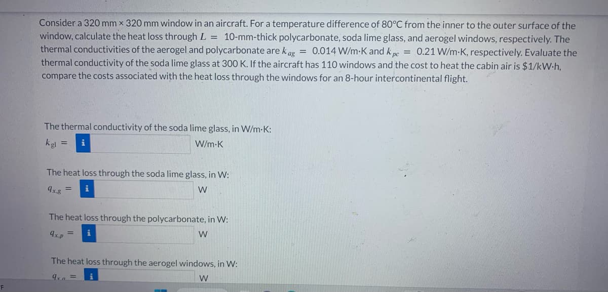 "F
Consider a 320 mm x 320 mm window in an aircraft. For a temperature difference of 80°C from the inner to the outer surface of the
window, calculate the heat loss through L = 10-mm-thick polycarbonate, soda lime glass, and aerogel windows, respectively. The
thermal conductivities of the aerogel and polycarbonate are kag = 0.014 W/m-K and k pc = 0.21 W/m-K, respectively. Evaluate the
thermal conductivity of the soda lime glass at 300 K. If the aircraft has 110 windows and the cost to heat the cabin air is $1/kW.h,
compare the costs associated with the heat loss through the windows for an 8-hour intercontinental flight.
The thermal conductivity of the soda lime glass, in W/m-K:
kg =
W/m-K
The heat loss through the soda lime glass, in W:
9x,g = i
W
The heat loss through the polycarbonate, in W:
9x.p
W
The heat loss through the aerogel windows, in W:
9x =
W