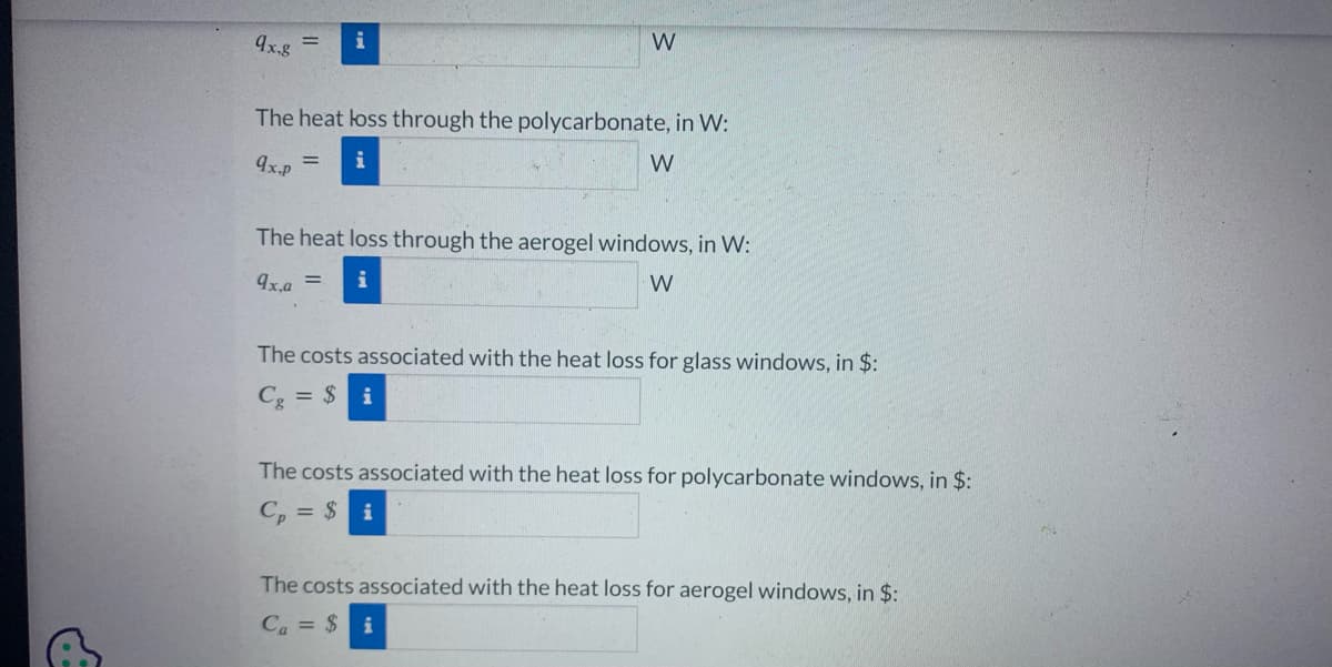 9x,g = i
W
The heat loss through the polycarbonate, in W:
9x.p = i
W
The heat loss through the aerogel windows, in W:
9x.a =
W
The costs associated with the heat loss for glass windows, in $:
Cg = $i
The costs associated with the heat loss for polycarbonate windows, in $:
Cp = $i
The costs associated with the heat loss for aerogel windows, in $:
Ca = $i