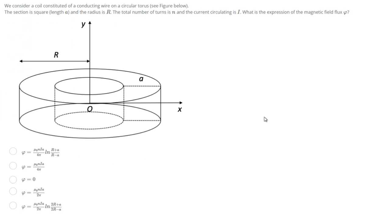 We consider a coil constituted of a conducting wire on a circular torus (see Figure below).
The section is square (length a) and the radius is R. The total number of turns is n and the current circulating is I. What is the expression of the magnetic field flux ?
R
a
R+a
R-a
ОО
4=
4
4=
4=
Honla
4T
Honla
4x
0
Honla
2
Honla
2T
In
In
2R+a
2R-a
X