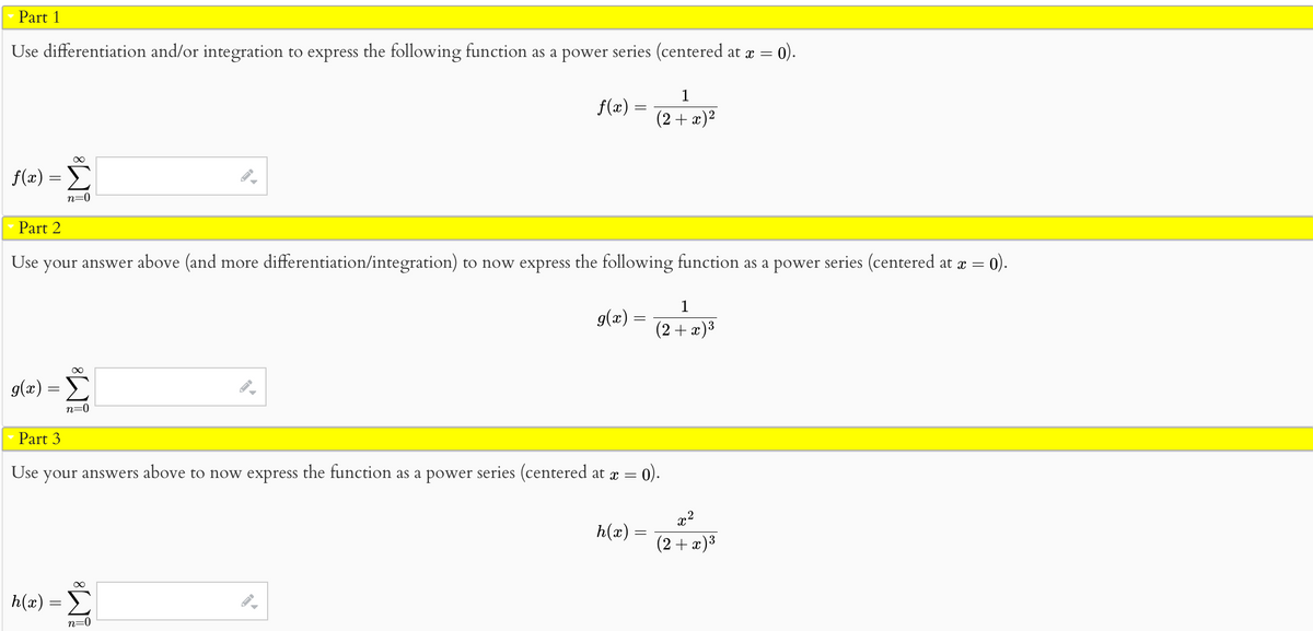 Part 1
Use differentiation and/or integration to express the following function as a power series (centered at x =
0).
∞
f(x) = Σ
n=0
∞
g(x) = Σ
n=0
Part 3
▶
Part 2
Use your answer above (and more differentiation/integration) to now express the following function as a power series (centered at x = = 0).
f(x) =
∞
h(x) = Σ
n=0
g(x) =
1
(2 + x)²
Use
your answers above to now express the function as a power series (centered at x = 0).
h(x) =
1
(2+x)³
x²
(2 + x)³