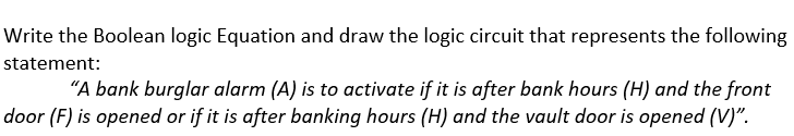 Write the Boolean logic Equation and draw the logic circuit that represents the following
statement:
"A bank burglar alarm (A) is to activate if it is after bank hours (H) and the front
door (F) is opened or if it is after banking hours (H) and the vault door is opened (V)".
