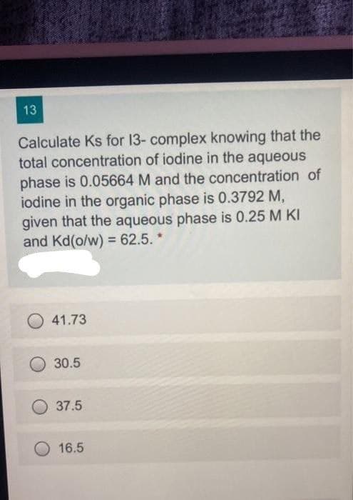 13
Calculate Ks for 13- complex knowing that the
total concentration of iodine in the aqueous
phase is 0.05664 M and the concentration of
iodine in the organic phase is 0.3792 M,
given that the aqueous phase is 0.25 M KI
and Kd(o/w) = 62.5. *
41.73
30.5
37.5
16.5