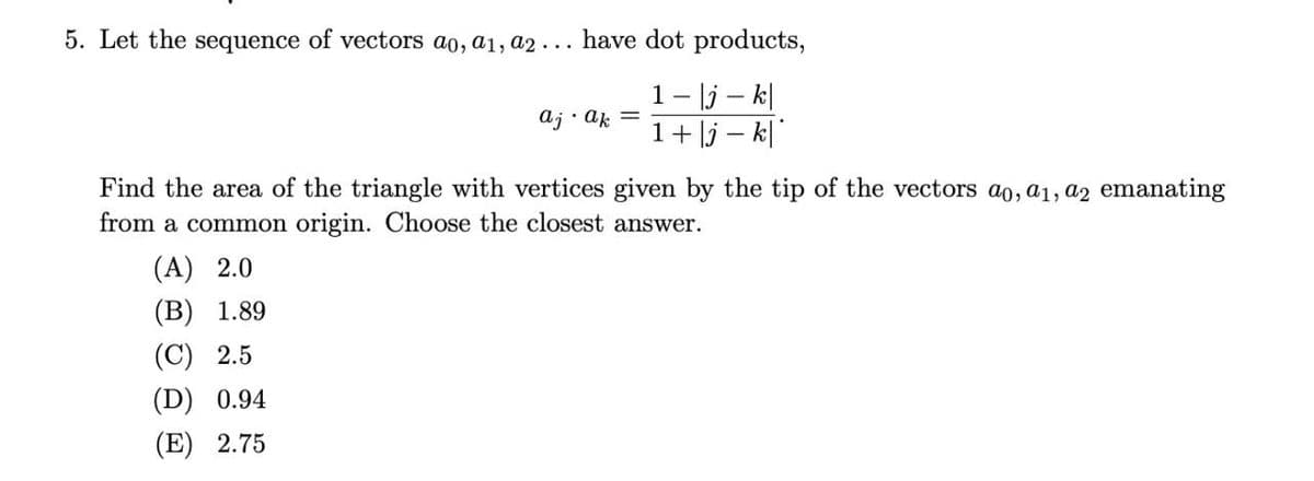 5. Let the sequence of vectors ao, a1, a2 ... have dot products,
1- |j - k|
1+|j-k|
aj.ak
Find the area of the triangle with vertices given by the tip of the vectors ao, a1, a2 emanating
from a common origin. Choose the closest answer.
(A) 2.0
(B) 1.89
(C) 2.5
(D) 0.94
(E) 2.75