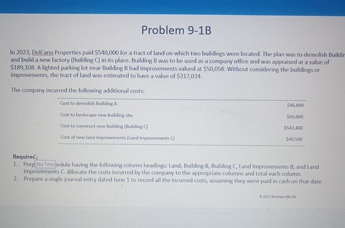 Problem 9-1B
In 2023, DelCano Properties paid $540,000 for a tract of land on which two buildings were located. The plan was to demolish Buildin
and build a new factory (Building C) in its place. Building B was to be used as a company office and was appraised at a value of
$189,108. A lighted parking lot near Building B had improvements valued at $50,058. Without considering the buildings or
improvements, the tract of land was estimated to have a value of $317,034.
The company incurred the following additional costs:
Cost to demolish Building A
Cost to landscape new building site
Cost to construct new building (Building C)
Cost of new land improvements (Land Improvements C)
$46,800
$69,000
$542,400
$40,500
Required
1. Prep No Title]edule having the following column headings: Land, Building B, Building C, Land Improvements B, and Land
Improvements C. Allocate the costs incurred by the company to the appropriate columns and total each column.
2. Prepare a single journal entry dated June 1 to record all the incurred costs, assuming they were paid in cash on that date
2022 McGraw Hill Lid