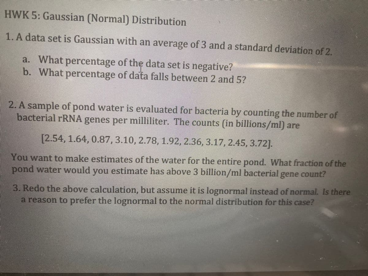 HWK 5: Gaussian (Normal) Distribution
1. A data set is Gaussian with an average of 3 and a standard deviation of 2.
a. What percentage of the data set is negative?
b. What percentage of data falls between 2 and 5?
2. A sample of pond water is evaluated for bacteria by counting the number of
bacterial rRNA genes per milliliter. The counts (in billions/ml) are
[2.54, 1.64, 0.87, 3.10, 2.78, 1.92, 2.36, 3.17, 2.45, 3.72].
You want to make estimates of the water for the entire pond. What fraction of the
pond water would you estimate has above 3 billion/ml bacterial gene count?
3. Redo the above calculation, but assume it is lognormal instead of normal. Is there
a reason to prefer the lognormal to the normal distribution for this case?