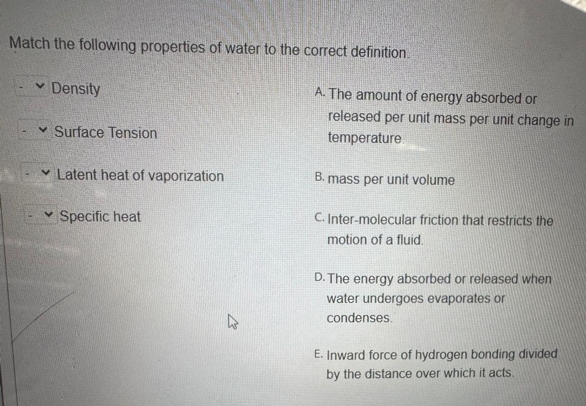 Match the following properties of water to the correct definition
Density
Surface Tension
✓Latent heat of vaporization
Specific heat
B
A. The amount of energy absorbed or
released per unit mass per unit change in
temperature
B. mass per unit volume
C. Inter-molecular friction that restricts the
motion of a fluid.
D. The energy absorbed or released when
water undergoes evaporates or
condenses.
E. Inward force of hydrogen bonding divided
by the distance over which it acts.